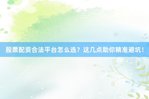 股票配资合法平台怎么选？这几点助你精准避坑！