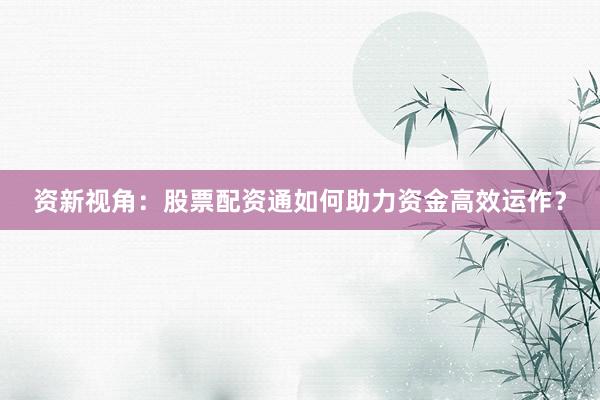 资新视角：股票配资通如何助力资金高效运作？