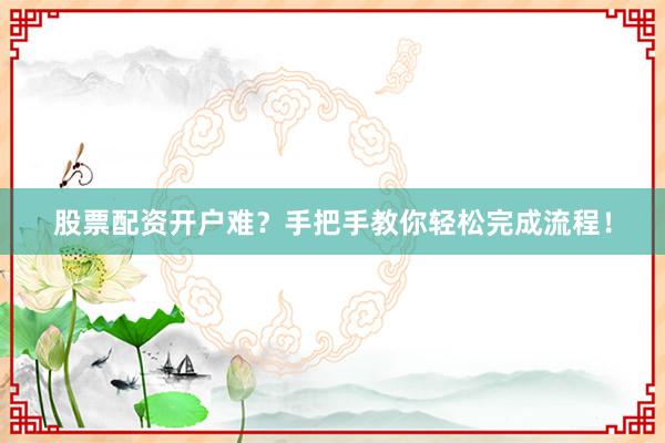 股票配资开户难？手把手教你轻松完成流程！
