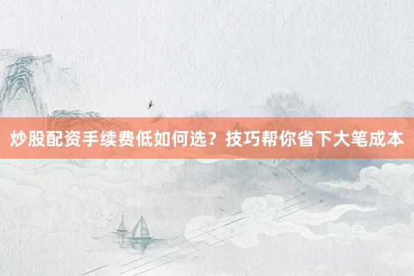 炒股配资手续费低如何选？技巧帮你省下大笔成本