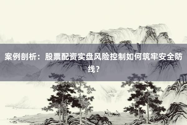 案例剖析：股票配资实盘风险控制如何筑牢安全防线？