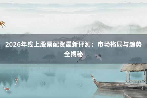 2026年线上股票配资最新评测：市场格局与趋势全揭秘