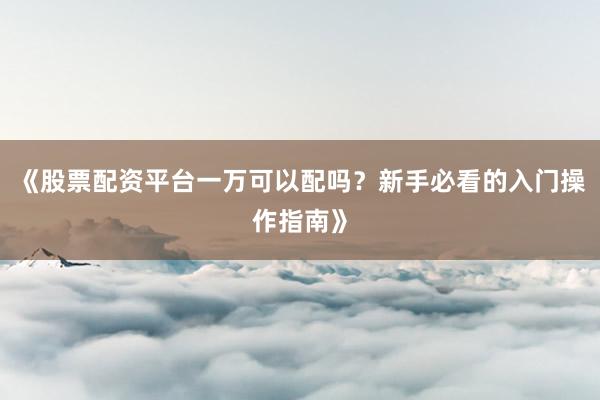 《股票配资平台一万可以配吗？新手必看的入门操作指南》