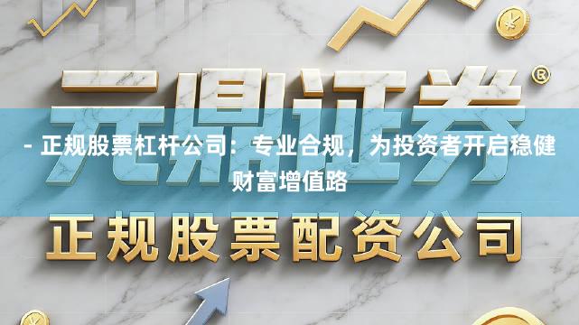 - 正规股票杠杆公司：专业合规，为投资者开启稳健财富增值路