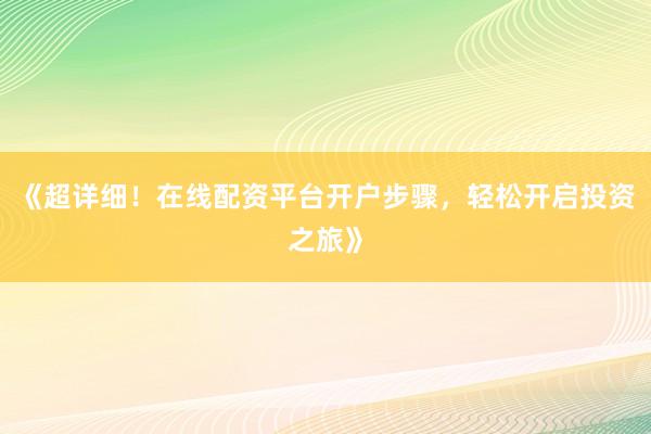 《超详细！在线配资平台开户步骤，轻松开启投资之旅》
