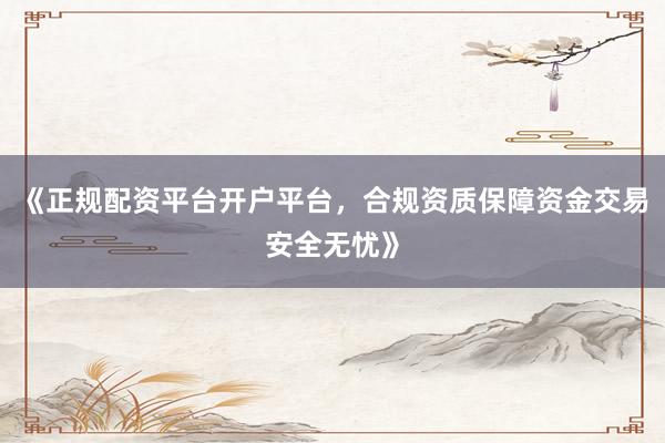 《正规配资平台开户平台，合规资质保障资金交易安全无忧》