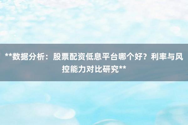 **数据分析：股票配资低息平台哪个好？利率与风控能力对比研究**