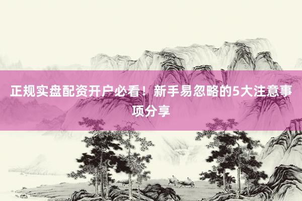 正规实盘配资开户必看！新手易忽略的5大注意事项分享