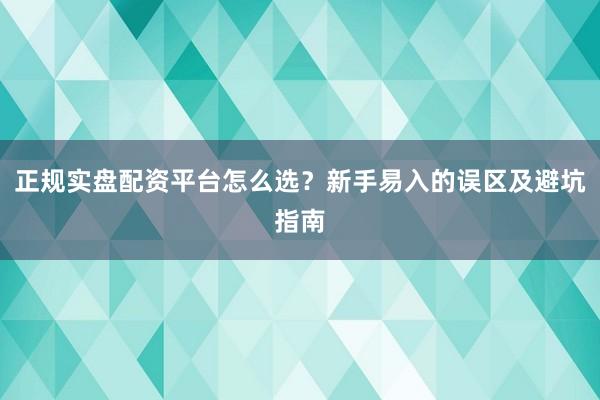 正规实盘配资平台怎么选？新手易入的误区及避坑指南