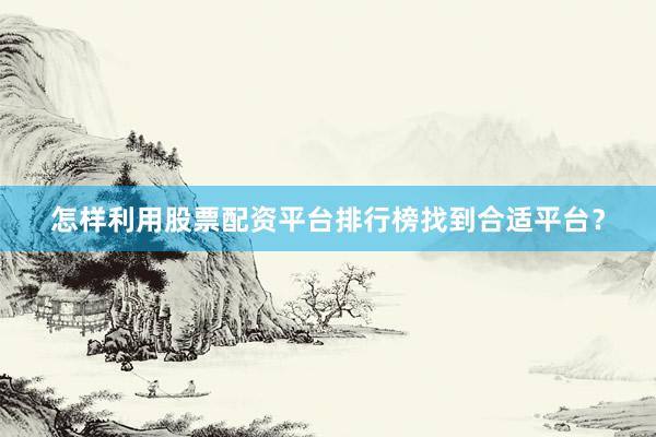 怎样利用股票配资平台排行榜找到合适平台？