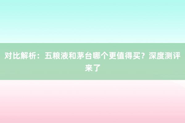 对比解析：五粮液和茅台哪个更值得买？深度测评来了