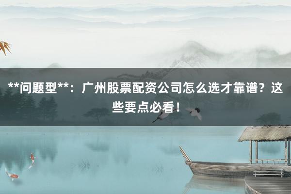 **问题型**：广州股票配资公司怎么选才靠谱？这些要点必看！