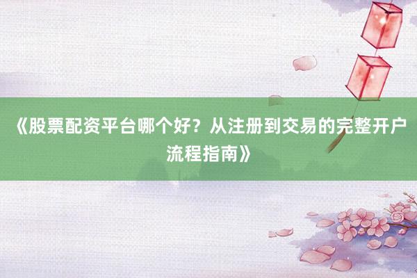 《股票配资平台哪个好？从注册到交易的完整开户流程指南》