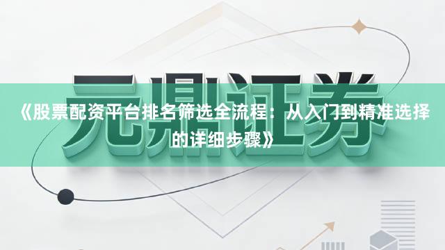 《股票配资平台排名筛选全流程：从入门到精准选择的详细步骤》