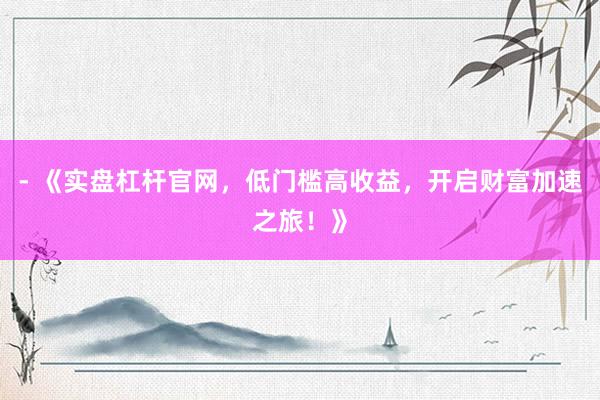 - 《实盘杠杆官网，低门槛高收益，开启财富加速之旅！》