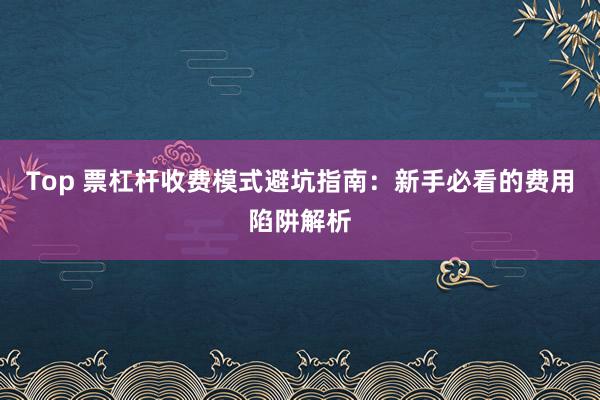 Top 票杠杆收费模式避坑指南：新手必看的费用陷阱解析