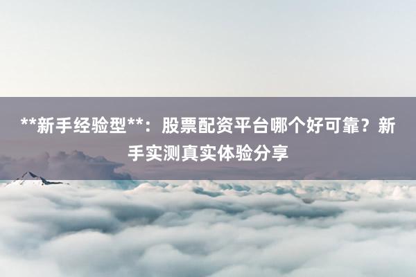 **新手经验型**：股票配资平台哪个好可靠？新手实测真实体验分享