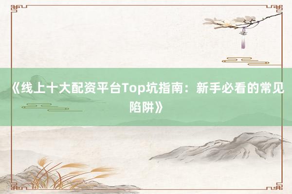 《线上十大配资平台Top坑指南：新手必看的常见陷阱》