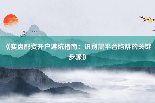《实盘配资开户避坑指南：识别黑平台陷阱的关键步骤》