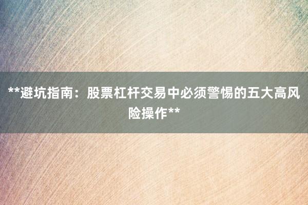 **避坑指南：股票杠杆交易中必须警惕的五大高风险操作**