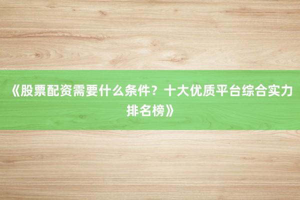 《股票配资需要什么条件？十大优质平台综合实力排名榜》