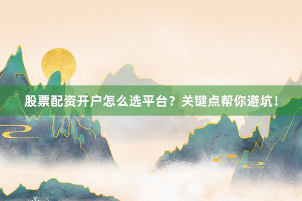 股票配资开户怎么选平台？关键点帮你避坑！