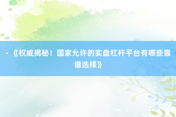 - 《权威揭秘！国家允许的实盘杠杆平台有哪些靠谱选择》