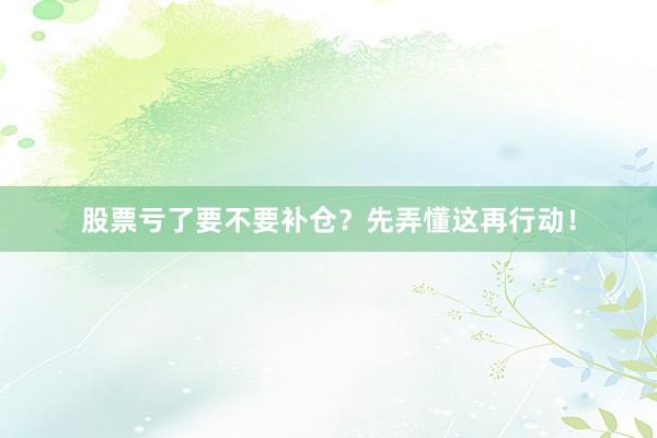 股票亏了要不要补仓？先弄懂这再行动！