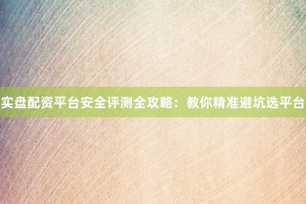 实盘配资平台安全评测全攻略：教你精准避坑选平台