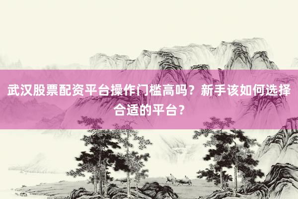 武汉股票配资平台操作门槛高吗？新手该如何选择合适的平台？