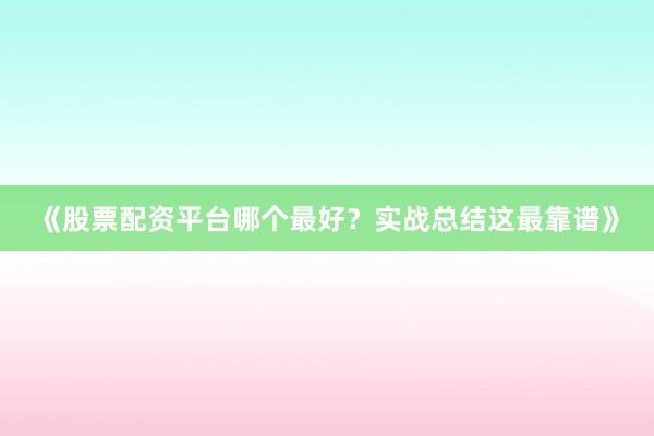 《股票配资平台哪个最好？实战总结这最靠谱》