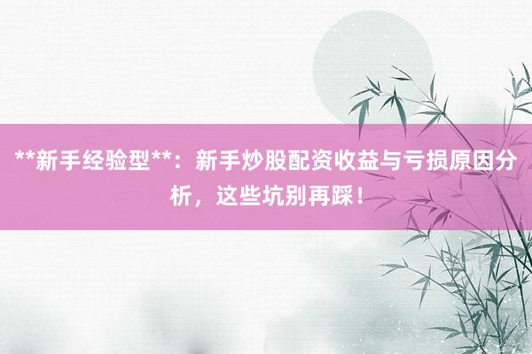 **新手经验型**：新手炒股配资收益与亏损原因分析，这些坑别再踩！