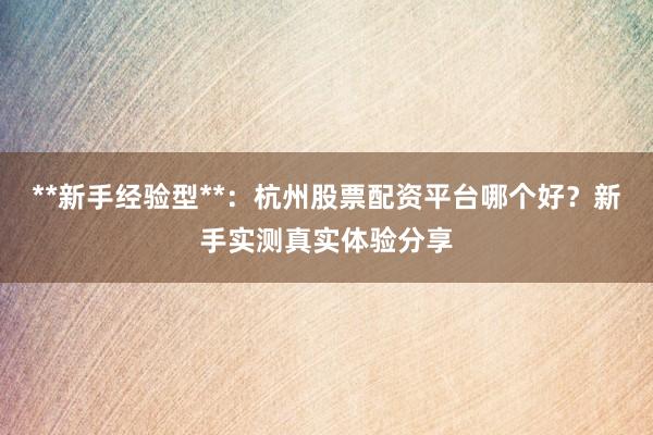 **新手经验型**：杭州股票配资平台哪个好？新手实测真实体验分享