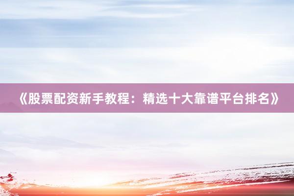 《股票配资新手教程：精选十大靠谱平台排名》