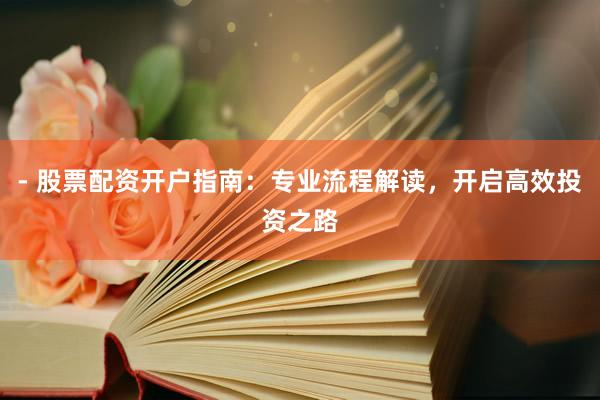 - 股票配资开户指南：专业流程解读，开启高效投资之路