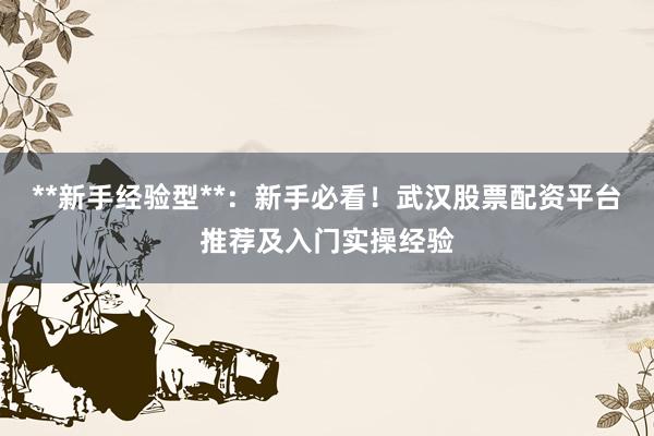 **新手经验型**：新手必看！武汉股票配资平台推荐及入门实操经验