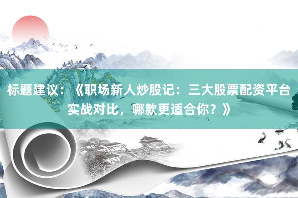 标题建议：《职场新人炒股记：三大股票配资平台实战对比，哪款更适合你？》