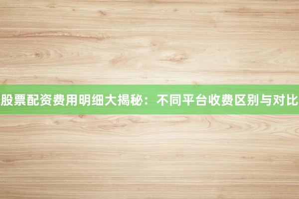 股票配资费用明细大揭秘：不同平台收费区别与对比