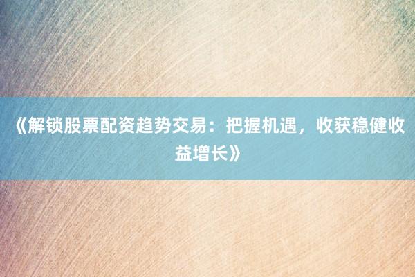 《解锁股票配资趋势交易：把握机遇，收获稳健收益增长》