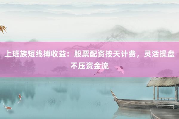 上班族短线搏收益：股票配资按天计费，灵活操盘不压资金流