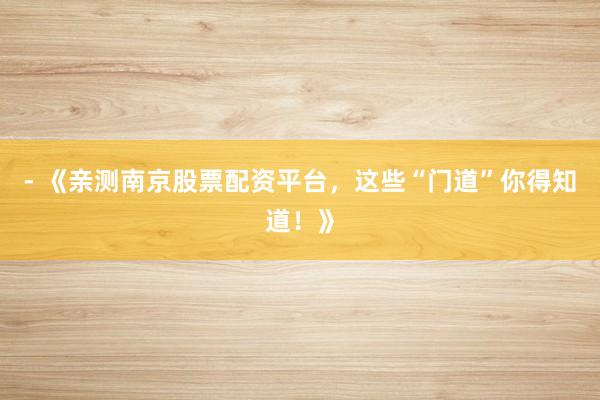 - 《亲测南京股票配资平台，这些“门道”你得知道！》