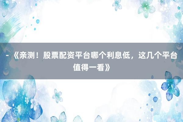 - 《亲测！股票配资平台哪个利息低，这几个平台值得一看》