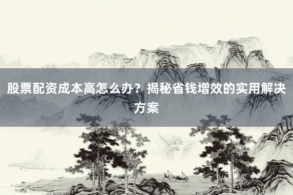 股票配资成本高怎么办？揭秘省钱增效的实用解决方案