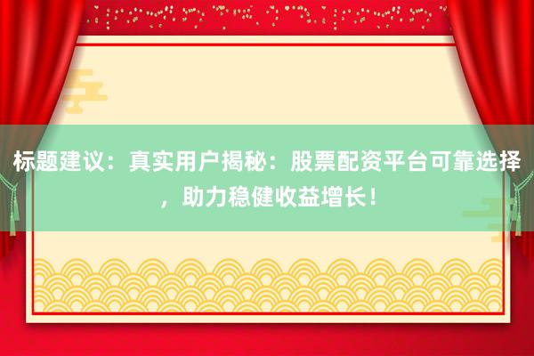 标题建议：真实用户揭秘：股票配资平台可靠选择，助力稳健收益增长！