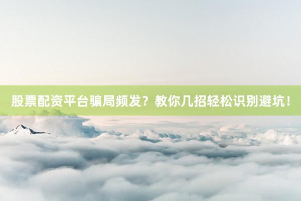 股票配资平台骗局频发？教你几招轻松识别避坑！