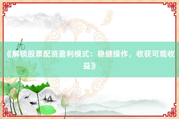 《解锁股票配资盈利模式：稳健操作，收获可观收益》