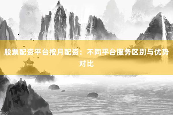 股票配资平台按月配资：不同平台服务区别与优势对比