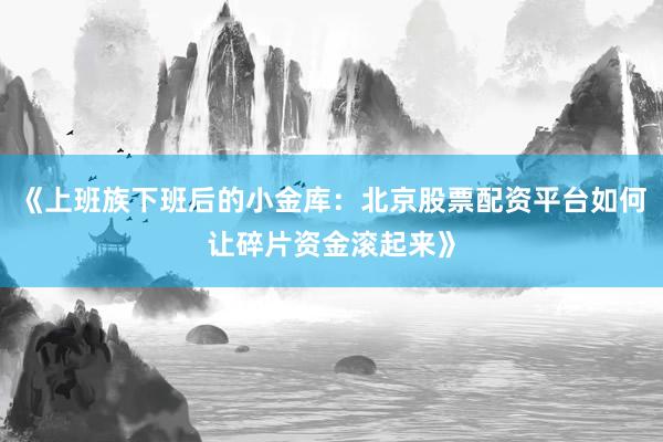 《上班族下班后的小金库：北京股票配资平台如何让碎片资金滚起来》