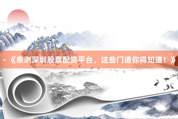 - 《亲测深圳股票配资平台，这些门道你得知道！》