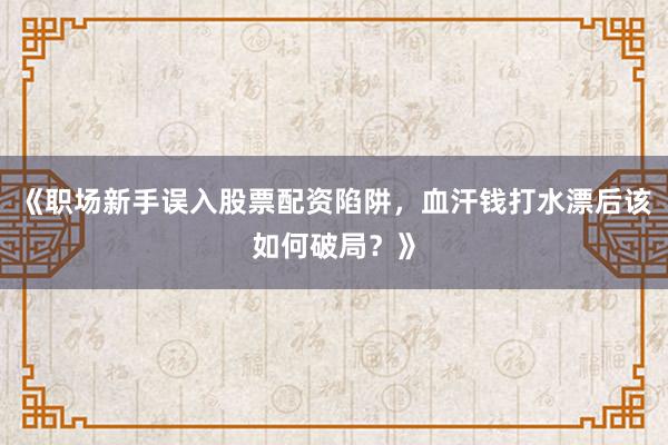 《职场新手误入股票配资陷阱，血汗钱打水漂后该如何破局？》
